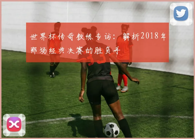 世界杯传奇教练专访:解析2018年那场经典决赛的胜负手