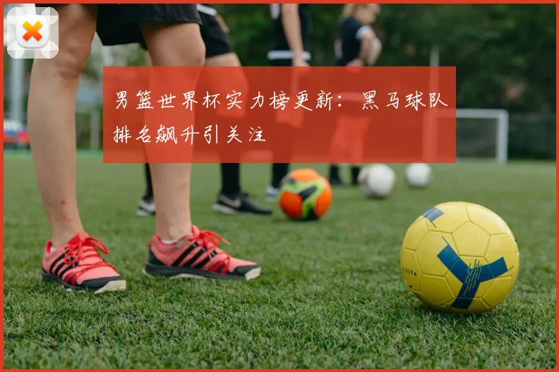 男篮世界杯实力榜更新:黑马球队排名飙升引关注