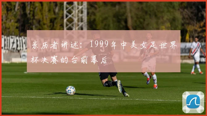 亲历者讲述:1999年中美女足世界杯决赛的台前幕后