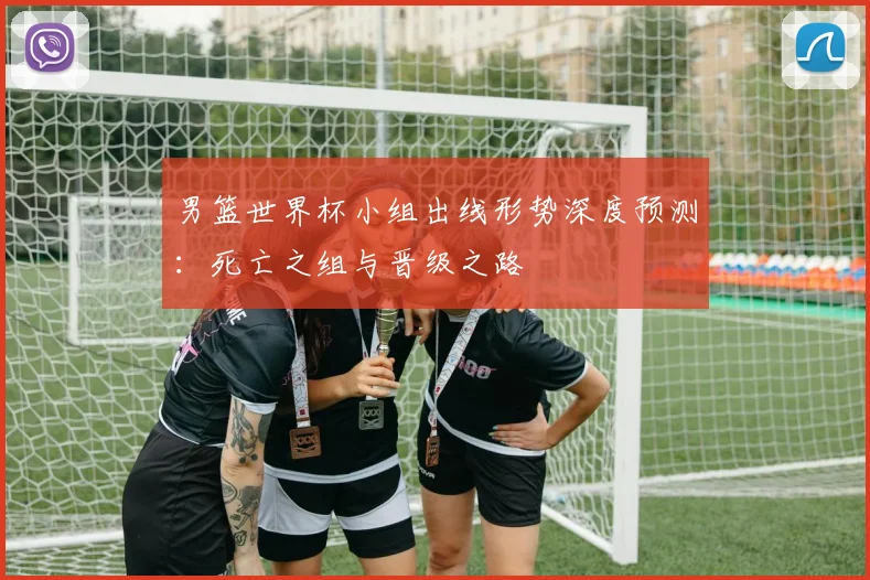 男篮世界杯小组出线形势深度预测:死亡之组与晋级之路