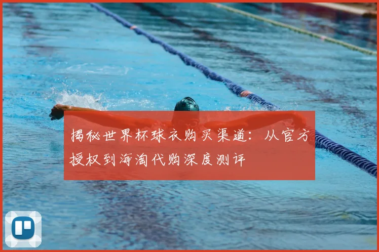 揭秘世界杯球衣购买渠道:从官方授权到海淘代购深度测评