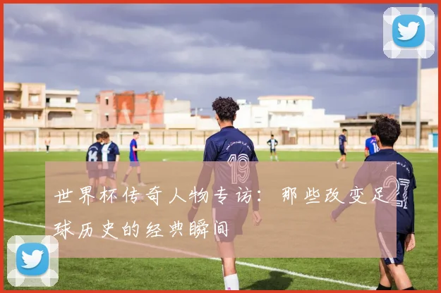 世界杯传奇人物专访:那些改变足球历史的经典瞬间