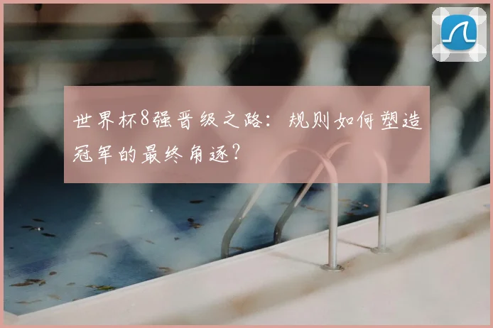 世界杯8强晋级之路:规则如何塑造冠军的最终角逐?